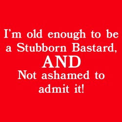 I'm Old Enough to Be a Stubborn Bastard