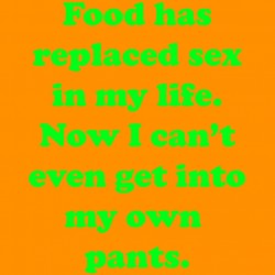 Food Has Replaced Sex In My Life Now I Can't even Get Into My Own Pants