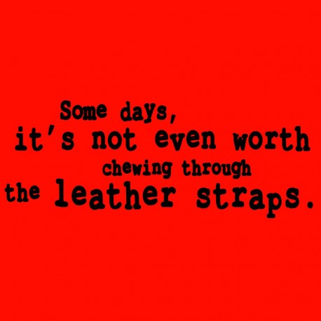 Some Days Its Not Even Worth Chewing Through The Leather Straps