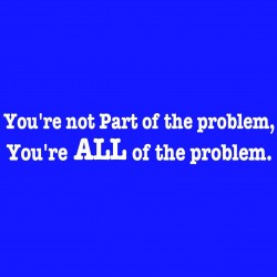 You're Not Part Of The Problem You're All Of The Problem