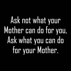 Ask Not What Your Mother Can Do For You, Ask What You Can Do For Your Mother.