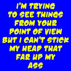 I'm Trying To See Things From Your Point Of View But I Can't Stick My Head That Far Up My Ass