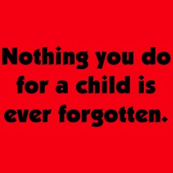 Nothing You Do For A Child Is Ever Forgotten.