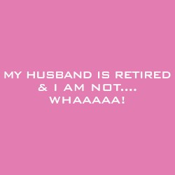 My Husband Is Retired And I Am Not....Whaaaaa!